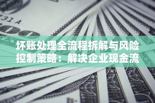 济南坏账处理全流程拆解与风险控制策略：解决企业现金流顽疾的实战指南