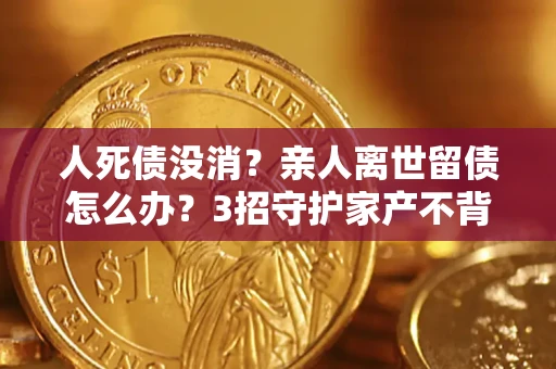 济南人死债没消？亲人离世留债怎么办？3招守护家产不背锅
