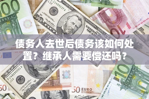 济南债务人去世后债务该如何处置？继承人需要偿还吗？