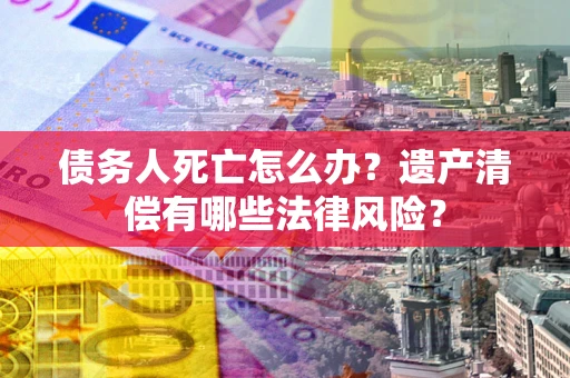 济南债务人死亡怎么办？遗产清偿有哪些法律风险？