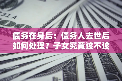 济南债务在身后：债务人去世后如何处理？子女究竟该不该还钱？