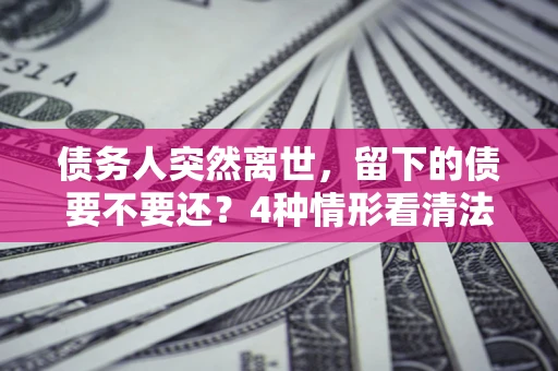 济南债务人突然离世，留下的债要不要还？4种情形看清法律判决
