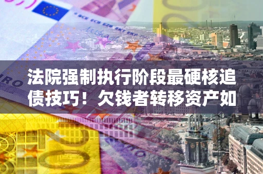 济南法院强制执行阶段最硬核追债技巧！欠钱者转移资产如何破解？