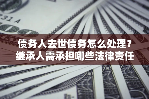 济南债务人去世债务怎么处理？继承人需承担哪些法律责任？