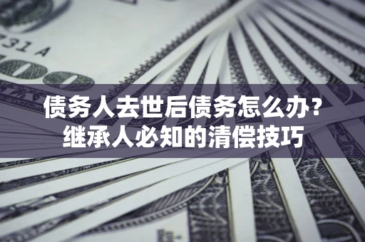 济南债务人去世后债务怎么办？继承人必知的清偿技巧