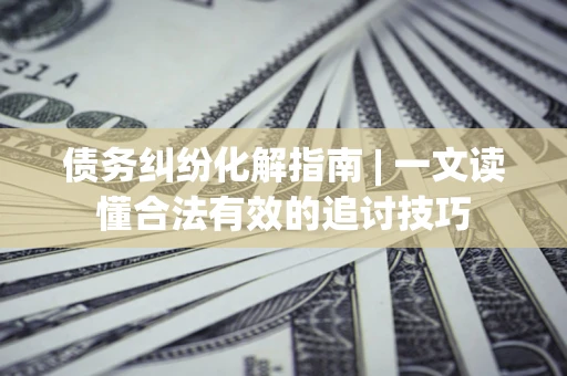 济南债务纠纷化解指南 | 一文读懂合法有效的追讨技巧